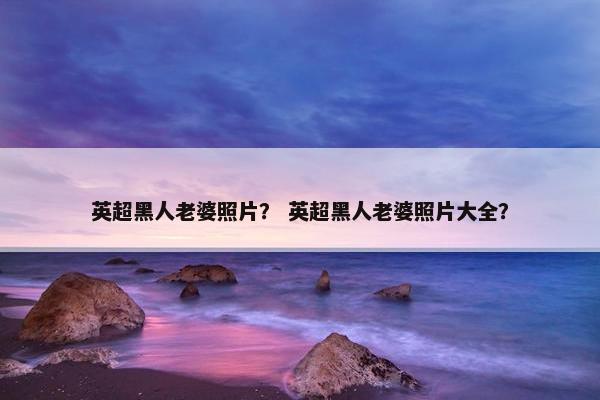 英超黑人老婆照片？ 英超黑人老婆照片大全？