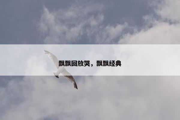 飘飘回放哭，飘飘经典