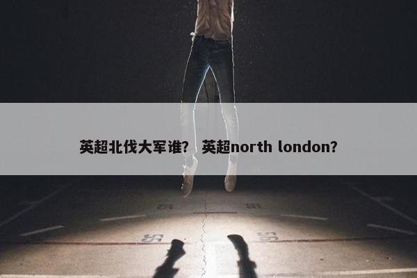 英超北伐大军谁？ 英超north london？