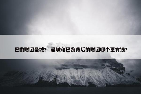巴黎财团曼城？ 曼城和巴黎背后的财团哪个更有钱？