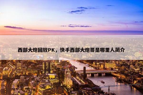 西部大炮回放PK，快手西部大炮哥是哪里人简介