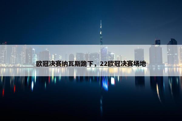 欧冠决赛纳瓦斯跪下，22欧冠决赛场地