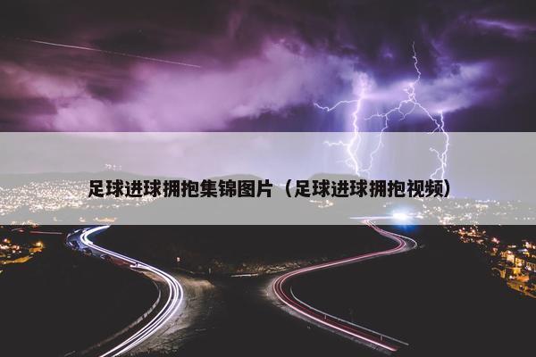 足球进球拥抱集锦图片（足球进球拥抱视频）