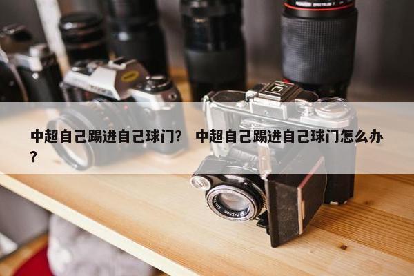 中超自己踢进自己球门? 中超自己踢进自己球门怎么办? 中超自己踢进自己球门? 中超自己踢进自己球门怎么办?