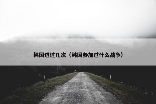 韩国进过几次（韩国参加过什么战争）