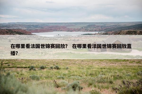 在哪里看法国世锦赛回放？ 在哪里看法国世锦赛回放直播？