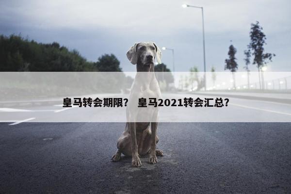 皇马转会期限？ 皇马2021转会汇总？