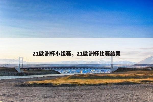 21欧洲杯小组赛，21欧洲杯比赛结果