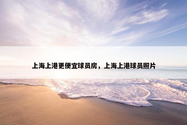 上海上港更便宜球员房，上海上港球员照片
