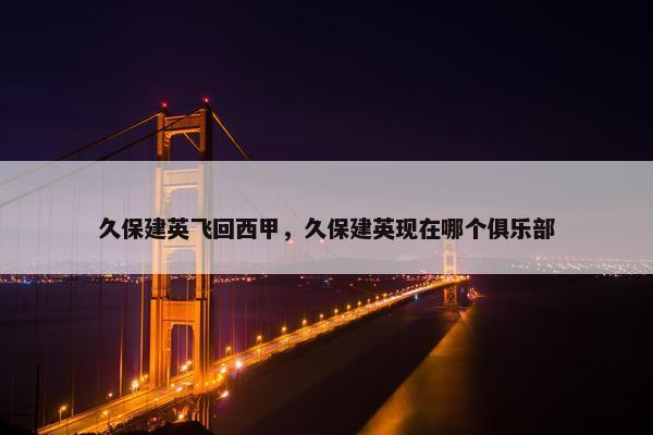 久保建英飞回西甲，久保建英现在哪个俱乐部