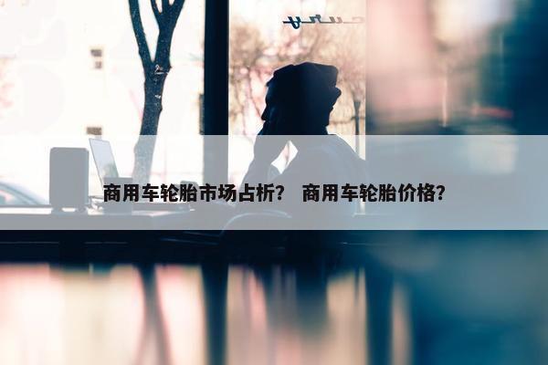 商用车轮胎市场占析？ 商用车轮胎价格？