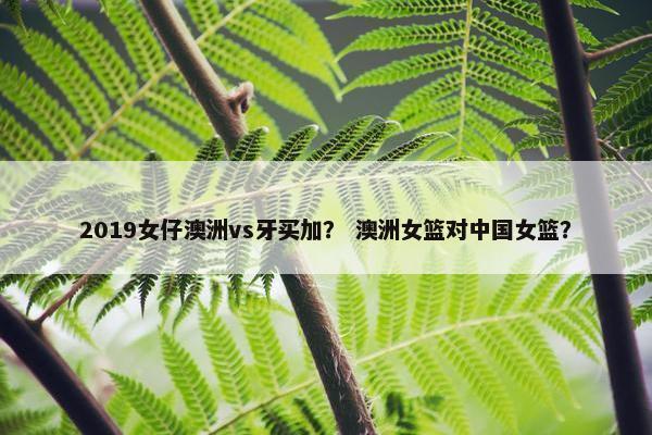 2019女仔澳洲vs牙买加？ 澳洲女篮对中国女篮？