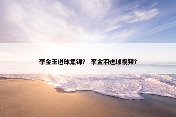 李金玉进球集锦？ 李金羽进球视频？