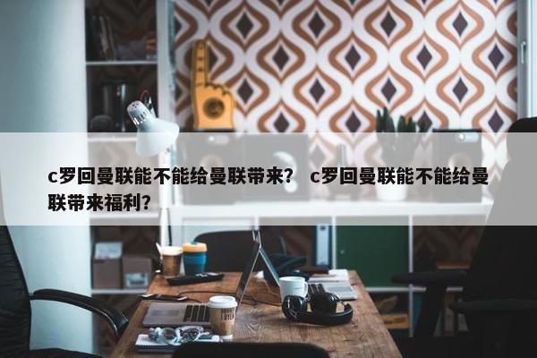 c罗回曼联能不能给曼联带来？ c罗回曼联能不能给曼联带来福利？