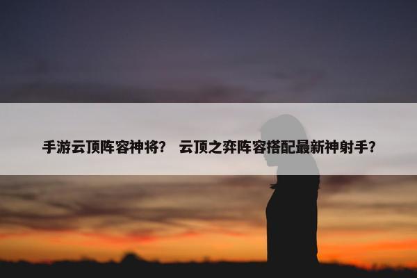 手游云顶阵容神将？ 云顶之弈阵容搭配最新神射手？