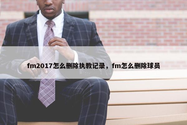 fm2017怎么删除执教记录，fm怎么删除球员