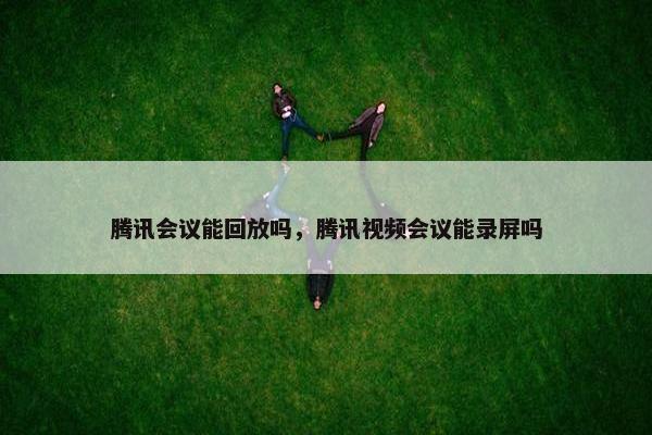腾讯会议能回放吗，腾讯视频会议能录屏吗