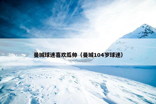 曼城球迷喜欢瓜帅（曼城104岁球迷）