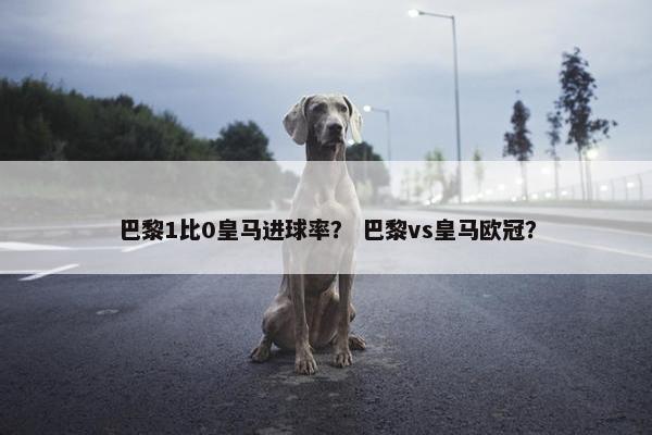 巴黎1比0皇马进球率？ 巴黎vs皇马欧冠？