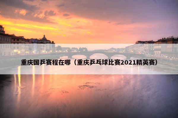重庆国乒赛程在哪（重庆乒乓球比赛2021精英赛）