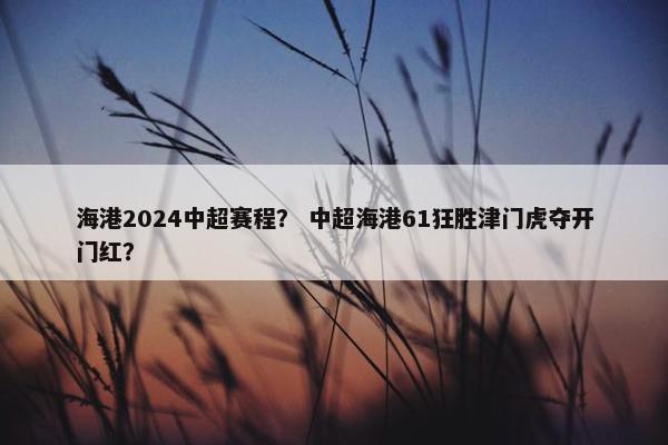 海港2024中超赛程？ 中超海港61狂胜津门虎夺开门红？