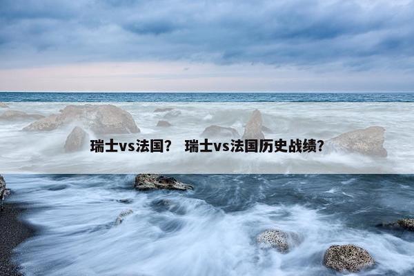 瑞士vs法国？ 瑞士vs法国历史战绩？