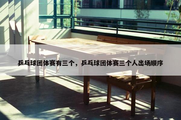 乒乓球团体赛有三个，乒乓球团体赛三个人出场顺序