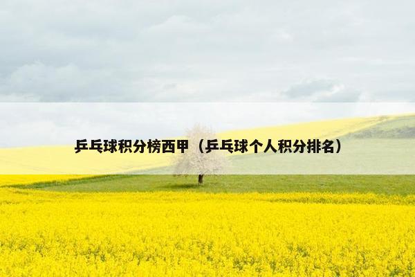 乒乓球积分榜西甲（乒乓球个人积分排名）