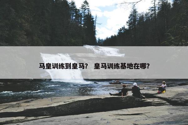 马皇训练到皇马？ 皇马训练基地在哪？