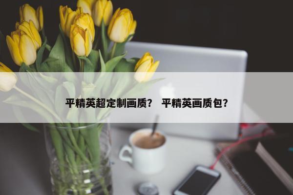 平精英超定制画质？ 平精英画质包？