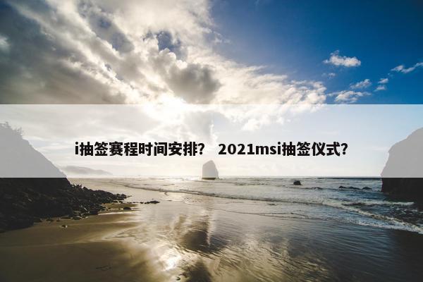 i抽签赛程时间安排？ 2021msi抽签仪式？