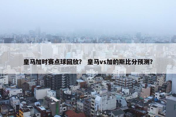 皇马加时赛点球回放？ 皇马vs加的斯比分预测？