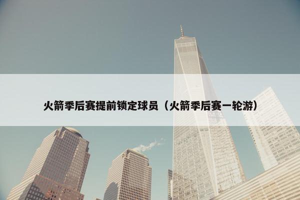 火箭季后赛提前锁定球员（火箭季后赛一轮游）