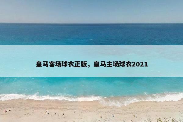皇马客场球衣正版，皇马主场球衣2021
