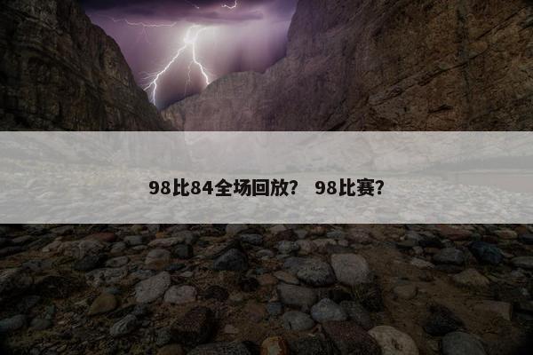 98比84全场回放？ 98比赛？