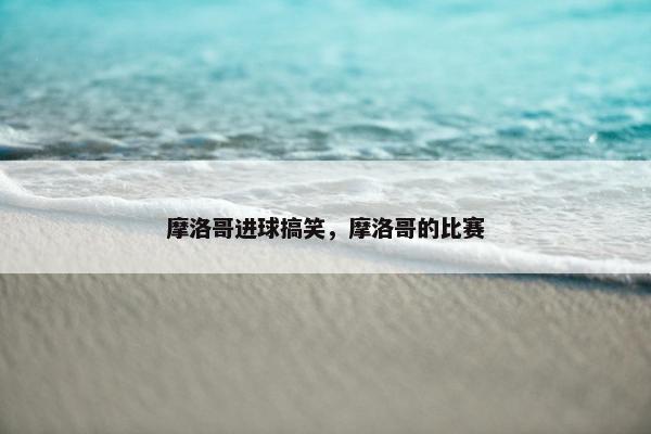 摩洛哥进球搞笑，摩洛哥的比赛