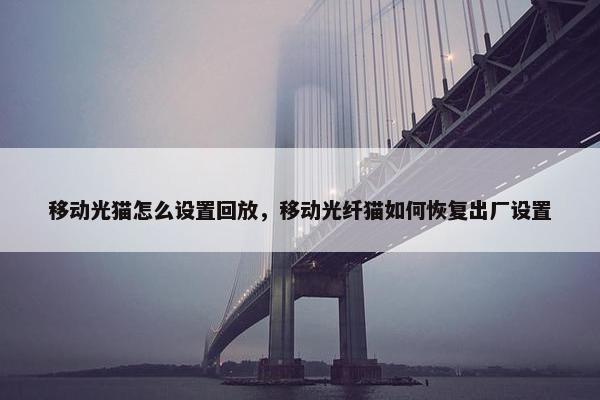 移动光猫怎么设置回放，移动光纤猫如何恢复出厂设置