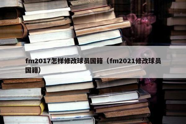 fm2017怎样修改球员国籍（fm2021修改球员国籍）