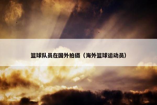 篮球队员在国外拍摄（海外篮球运动员）