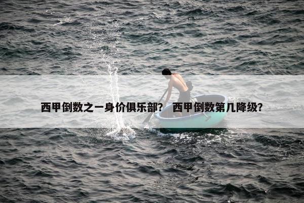 西甲倒数之一身价俱乐部？ 西甲倒数第几降级？