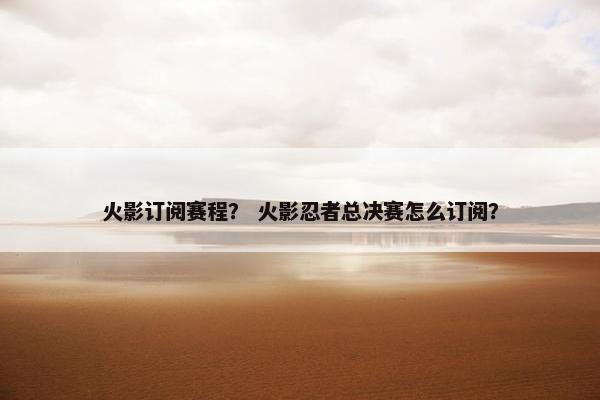 火影订阅赛程？ 火影忍者总决赛怎么订阅？