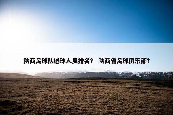 陕西足球队进球人员排名？ 陕西省足球俱乐部？