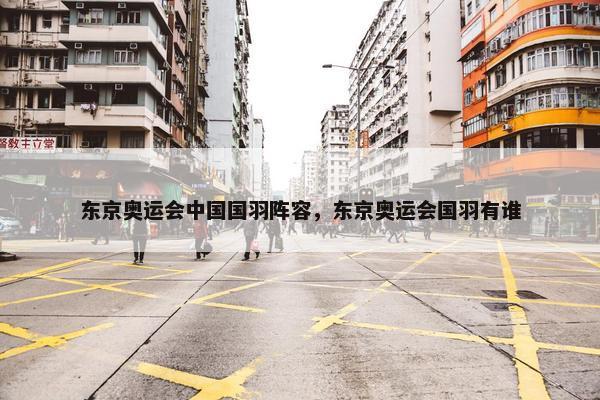 东京奥运会中国国羽阵容，东京奥运会国羽有谁