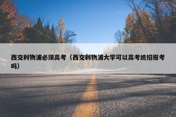 西交利物浦必须高考（西交利物浦大学可以高考统招报考吗）