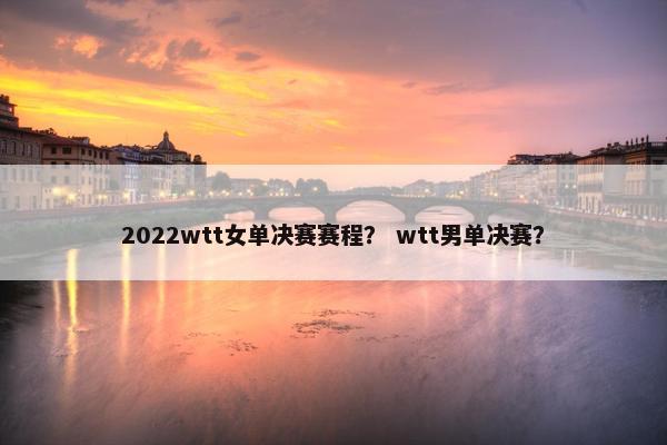 2022wtt女单决赛赛程？ wtt男单决赛？