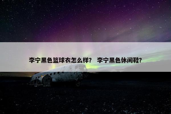 李宁黑色篮球衣怎么样？ 李宁黑色休闲鞋？