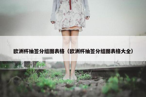 欧洲杯抽签分组图表格（欧洲杯抽签分组图表格大全）