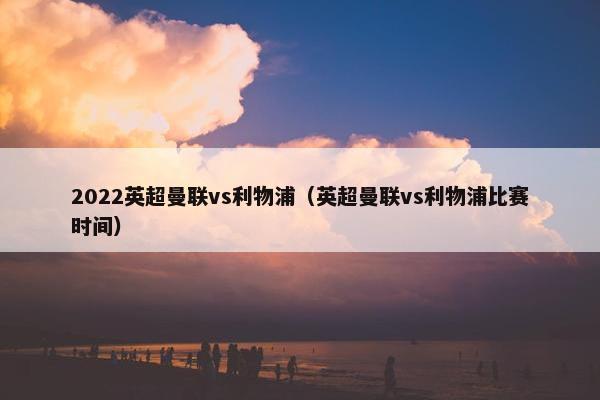 2022英超曼联vs利物浦（英超曼联vs利物浦比赛时间）