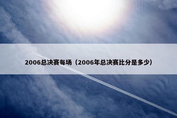 2006总决赛每场（2006年总决赛比分是多少）