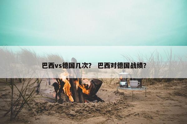 巴西vs德国几次？ 巴西对德国战绩？